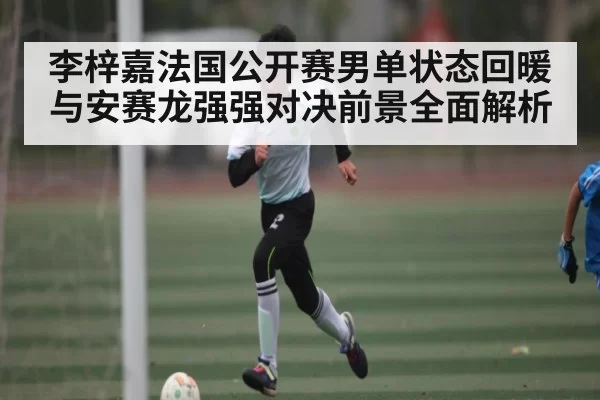 李梓嘉法国公开赛男单状态回暖与安赛龙强强对决前景全面解析
